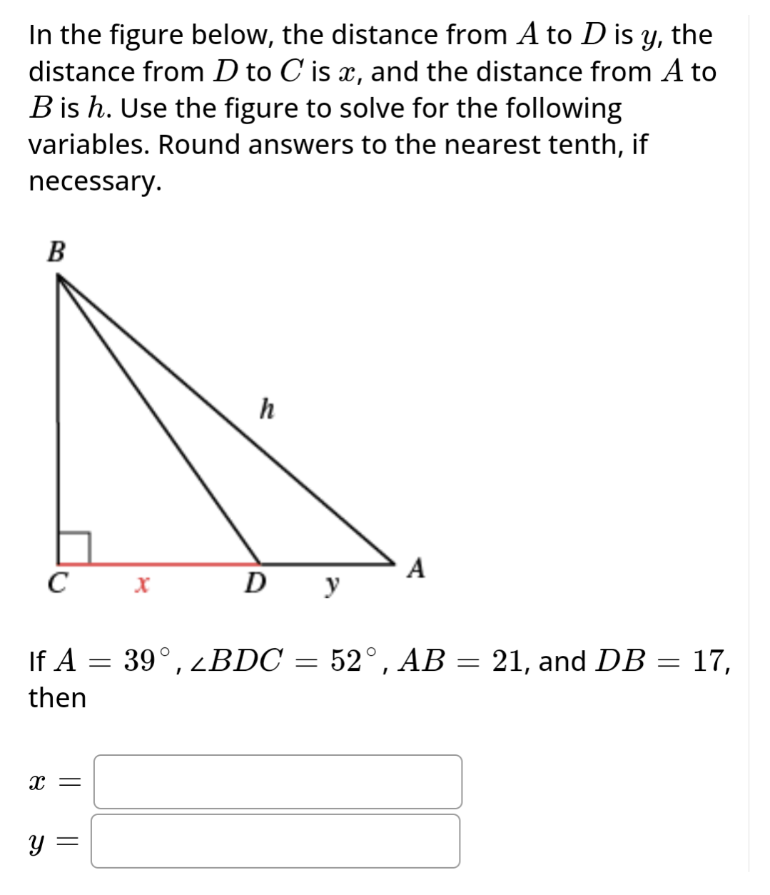 In the figure below, the distance from A to D is y, the
distance from D to C is x, and the distance from A to
B is h. Use the figure to solve for the following
variables. Round answers to the nearest tenth, if
necessary.
B
C X
X =
Y
h
If A = 39°, zBDC = 52°, AB = 21, and DB = 17,
then
||
D У
A