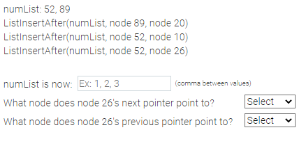 numList: 52,89
ListInsertAfter(numList,
ListInsertAfter(numList,
ListInsertAfter(numList,
node 89, node 20)
node 52, node 10)
node 52, node 26)
numList is now: Ex: 1, 2, 3
What node does node 26's next pointer point to?
Select
What node does node 26's previous pointer point to? Select
(comma between values)