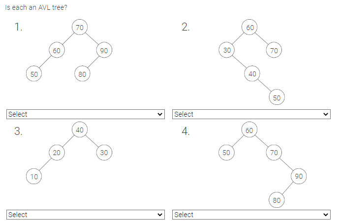 Is each an AVL tree?
1.
Select
3.
Select
50
10
60
20
70
80
40
90
30
2.
Select
4.
Select
30
50
60
40
60
70
50
70
80
90