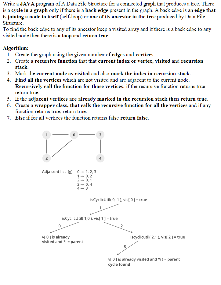 Write a JAVA program of A Data File Structure for a connected graph that produces a tree. There
is a cycle in a graph only if there is a back edge present in the graph. A back edge is an edge that
is joining a node to itself (self-loop) or one of its ancestor in the tree produced by Data File
Structure.
To find the back edge to any of its ancestor keep a visited array and if there is a back edge to any
visited node then there is a loop and return true.
Algorithm:
1. Create the graph using the given number of edges and vertices.
2. Create a recursive function that that current index or vertex, visited and recursion
stack.
3. Mark the current node as visited and also mark the index in recursion stack.
4. Find all the vertices which are not visited and are adjacent to the current node.
Recursively call the function for those vertices, if the recursive function returns true
return true.
5. If the adjacent vertices are already marked in the recursion stack then return true.
6. Create a wrapper class, that calls the recursive function for all the vertices and if any
function returns true, return true.
7. Else if for all vertices the function returns false return false.
2
0
Adja cent list (g) 01, 2, 3
1-0, 2
2-0, 1
3- 0,4
4-3
3
v[ 0 ] is already
visited and *i= parent
4
isCyclicUtil( 0,-1), vis[ 0 ] = true
isCyclicUtil(1,0), vis[ 1 ] = true
2
iscyclicutil(2,1), vis[ 2 ] = true
v[ 0 ] is already visited and *i!= parent
cycle found