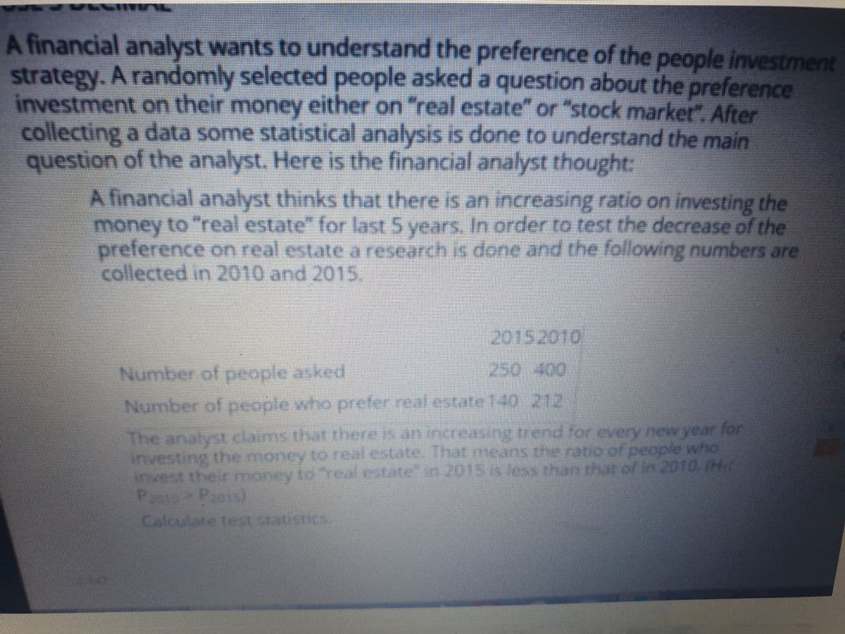 ירי י
A financial analyst wants to understand the preference of the people investment
strategy. A randomly selected people asked a question about the preference
investment on their money either on "feal estate" or "stock market" After
collecting a data some statistical analysis is done to understand the main
question of the analyst. Here is the financial analyst thought:
A financial analyst thinks that there is an increasing ratio on investing the
money to "real estate" for last 5 years, In order to rest the decrease of the
he following numbers are
preference on real estate aresearch is done and t e
collected in 2010 and 2015
Number of people asked
250.400
Number of people who prefer real.estatet40 212
The analyst daims that there s anincreasing trend for every new year for
investing the money to realestate. hat.means teratia of people who
invest their money to Teal catate" in 2015less
that of in 2010 (H
Calculare tet sties
