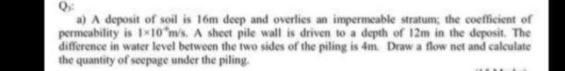 a) A deposit of soil is 16m deep and overlies an impermeable stratum; the coefficient of
permeability is 1x10 m/s. A sheet pile wall is driven to a depth of 12m in the deposit. The
difference in water level between the two sides of the piling is 4m. Draw a flow net and calculate
the quantity of seepage under the piling.
