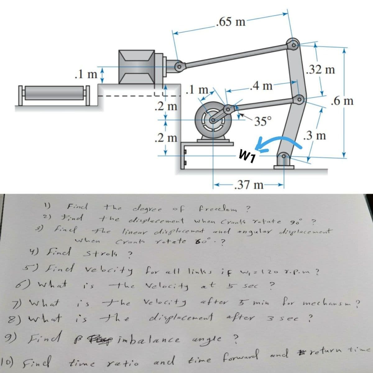 .65 m
.1 m
.32 m
.1 m,
.4 m
.6 m
.2 m
35°
.2 m
.3 m
W1
-.37 m-
リ
Find
legre e of
the cdisplacement
the
freeelom ?
2) Find
3) Finel
when Cran1s Yotate
90° ?
linear displace meut rned angular diplacement
る。°?
The
when
Cranta
Yotete
4) Fincl strok ?
5) Find ve bcity for all links if wi = 120 7.P.m ?
6) what
the Velocity
i's
a
5 sec
7) what
i's
ナhe
Ve locity
after
Lor mechansm?
5min
8) what
9) Find f Fasp inbalance ungle ?
is
ナhe
dinplacement after
3sec ?
10) Fined
time forwared eand #return time
time
yatio
and
