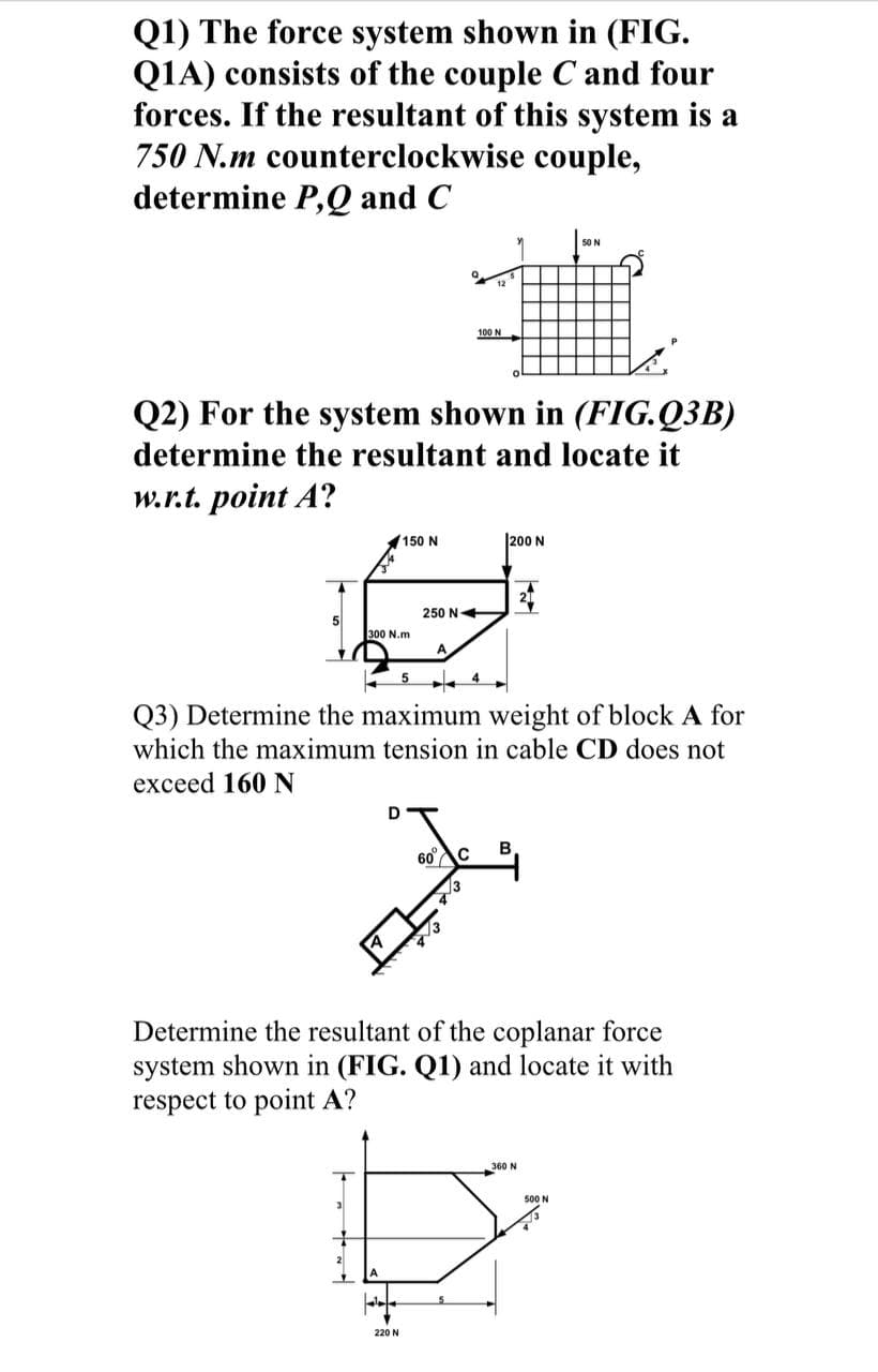 Q1) The force system shown in (FIG.
Q1A) consists of the couple C and four
forces. If the resultant of this system is a
750 N.m counterclockwise couple,
determine P,Q and C
50 N
100 N
Q2) For the system shown in (FIG.Q3B)
determine the resultant and locate it
w.r.t. point A?
150 N
|200 N
250 N+
300 N.m
Q3) Determine the maximum weight of block A for
which the maximum tension in cable CD does not
exceed 160 N
D
60C
Determine the resultant of the coplanar force
system shown in (FIG. Q1) and locate it with
respect to point A?
360 N
500 N
220 N
