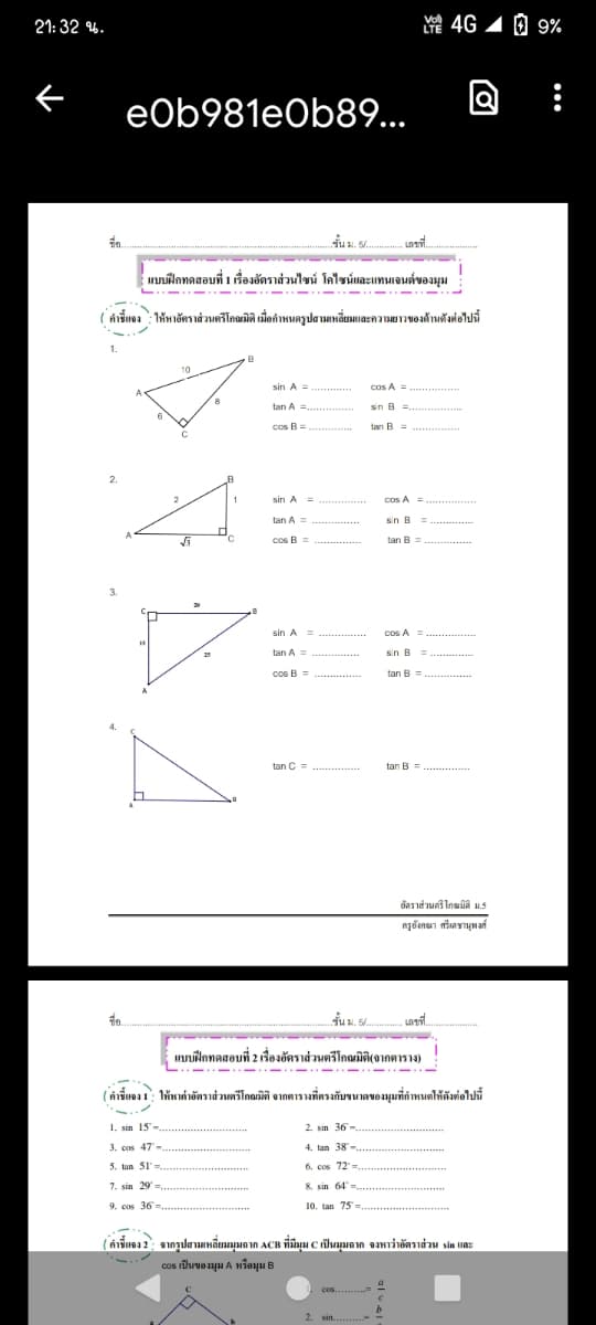 21: 32 %.
4G 1 0 9%
LTE
Q
eOb981eOb89...
ชั้น ม. 54.
- เลขที่
แบบฝึกทดสอบที่ 1 เรื่องอัตราส่วนไซน์ โคไซน์และแทนเจนต์ของมุม
( คำชี้แจง ให้หายัตราส่วนตรีโกณมิติ มื่อกำหนดรูปสามเหลี่ยมและความยาวของด้านดังต่อไปนี้
1.
sin A =
cos A =
..
A
tan A =
sin B =,
Cos B=
tan B = .
2.
sin A =
cps A =
tan A =
sin B =...
cos B =
tan B =
3.
sin A =
cos A =
tan A =
gin B =.....
cos B =
tan B =
tan C=
tan B =..............
อัตราส่วนตรีโกณมิติ ม.5
ครูอังกณา ศรีเดชานุพงศ์
ชั้น ม. 54
เลขที่
แบบฝึกทดสอบที่ 2 เรื่องอัตราส่วนตรีโกณมิติ(จากตาราง)
- -..- - -. - .---
(คำชี้แจง 1 ให้หาค่าอัตราส่วนตรีโกณมิติ จากตารางที่ตรงกับขนาดของมุมที่กำหนดให้ดังต่อไปนี้
1. sin 15-
2. sin 36
6-
3. cos 47-
4. tan 38-
5. tun 51
6. cos 72-
7. sin 29
8. sin 64
9. cos 36=.
10. tan 75
(คำชี้แจง 2: จากรูปสามเหลี่ยมมุมฉาก ACB ที่มีมุม C เป็นมุมฉาก จงหาว่าอัตราส่วน sin และ
c0s เป็นของมุม A หรือมุม B
cos.
2. sin.
