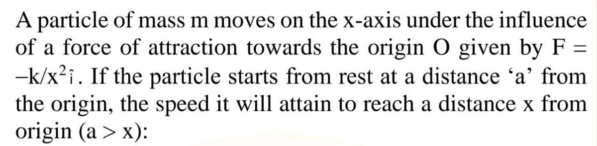 A particle of mass m moves on the x-axis under the influence
of a force of attraction towards the origin O given by F =
-k/x?i. If the particle starts from rest at a distance 'a' from
the origin, the speed it will attain to reach a distance x from
origin (a > x):
