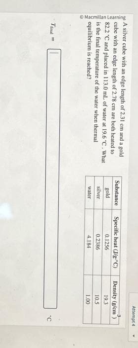 Macmillan Learning
A silver cube with an edge length of 2.31 cm and a gold
cube with an edge length of 2.78 cm are both heated to
82.2 °C and placed in 113.0 mL of water at 19.6 °C. What
is the final temperature of the water when thermal
equilibrium is reached?
Tinal =
Substance
gold
silver
water
Specific heat (J/g-°C)
0.1256
0.2386
4.184
Attempt 4
Density (g/cm)
19.3
10.5
1.00
'C
