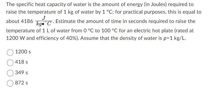 J
The specific heat capacity of water is the amount of energy (in Joules) required to
raise the temperature of 1 kg of water by 1 °C; for practical purposes, this is equal to
about 4186 kg C. Estimate the amount of time in seconds required to raise the
temperature of 1 L of water from 0 °C to 100 °C for an electric hot plate (rated at
1200 W and efficiency of 40%). Assume that the density of water is p=1 kg/L.
1200 s
418 s
349 s
872 S