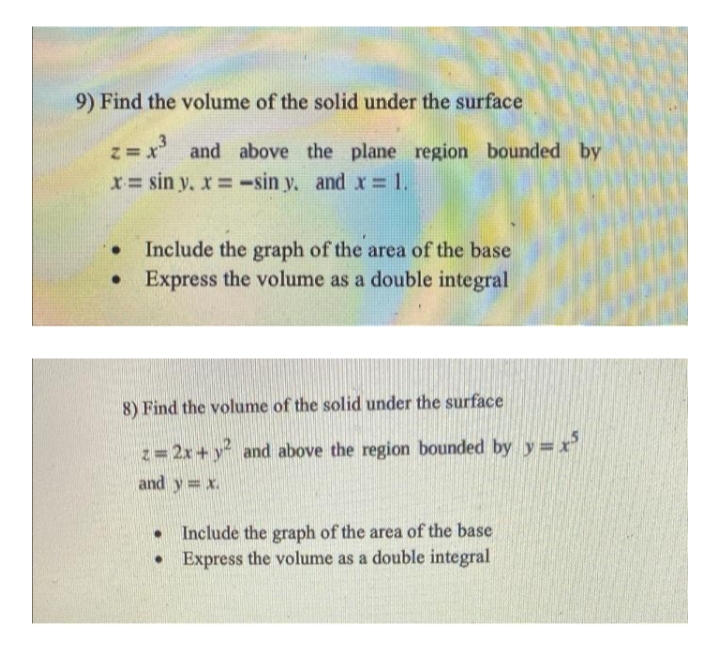 9) Find the volume of the solid under the surface
z = x³ and above the plane region bounded by
x= sin y. x = -sin y. and x = 1.
Include the graph of the area of the base
Express the volume as a double integral
●
8) Find the volume of the solid under the surface
z = 2x + y² and above the region bounded by y=x5
and y = x.
● Include the graph of the area of the base
• Express the volume as a double integral