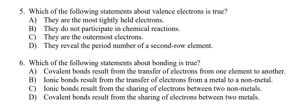 5. Which of the following statements about valence electrons is true?
A) They are the most tightly held electrons.
B) They do not participate in chemical reactions.
C) They are the outermost electrons.
D) They reveal the period number of a second-row element.
6. Which of the following statements about bonding is true?
A) Covalent bonds result from the transfer of electrons from one element to another.
Ionic bonds result from the transfer of electrons from a metal to a non-metal.
B)
Ionic bonds result from the sharing of electrons between two non-metals.
D) Covalent bonds result from the sharing of electrons between two metals.
