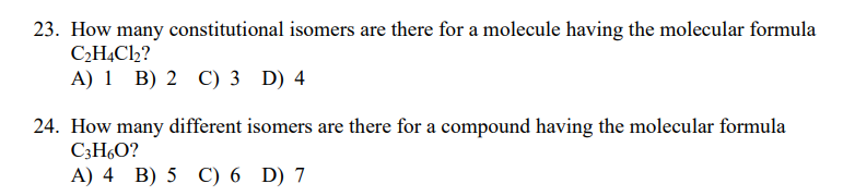 23. How many constitutional isomers are there for a molecule having the molecular formula
C2H,Cl2?
A) 1 B) 2 C) 3 D) 4
24. How many different isomers are there for a compound having the molecular formula
C3H6O?
A) 4 B) 5 C) 6 D) 7
