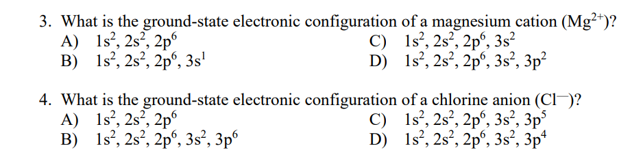 3. What is the ground-state electronic configuration of a magnesium cation (Mg²*)?
A) 1s?, 2s², 2p
B) 1s?, 2s², 2pº, 3s'
C) 1s°, 2s², 2p°, 3s²
D) 1s°, 2s?, 2p', 3s², 3p²
4. What is the ground-state electronic configuration of a chlorine anion (Cl-)?
A) 1s?, 2s², 2p°
B) 1s?, 2s?, 2p°, 3s², 3p°
C) 1s°, 2s², 2p°, 3s², 3p°
D) 1s', 2s?, 2pº, 3s², 3p*
