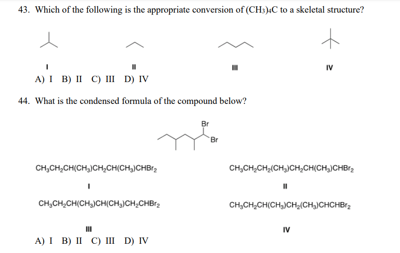 43. Which of the following is the appropriate conversion of (CH3)4C to a skeletal structure?
II
II
IV
А) I B) II С) II D) IV
44. What is the condensed formula of the compound below?
Br
Br
CH,CH2CH(CH3)CH,CH(CH3)CHB12
CH;CH,CH2(CH3)CH,CH(CH3)CHBr2
II
CH;CH,CH(CH3)CH(CH3)CH2CHB12
CH;CH2CH(CH,)CH2(CH3)CHCHBr2
IV
А) I B) II С) I D) IV
