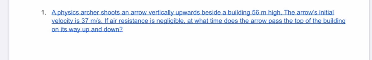 1. Aphysics archer shoots an arrow vertically upwards beside a building 56 m high. The arrow's initial
velocity is 37 m/s. If air resistance is negligible, at what time does the arrow pass the top of the building
on its way up and down?
