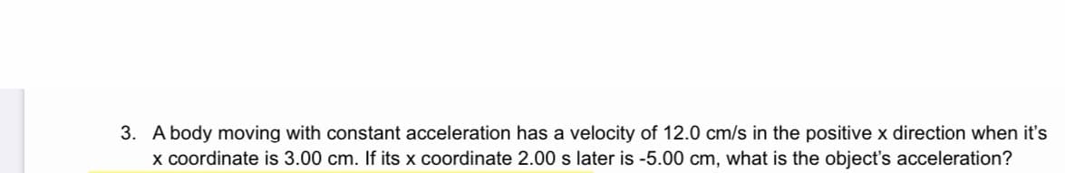 3. A body moving with constant acceleration has a velocity of 12.0 cm/s in the positive x direction when it's
x coordinate is 3.00 cm. If its x coordinate 2.00 s later is -5.00 cm, what is the object's acceleration?
