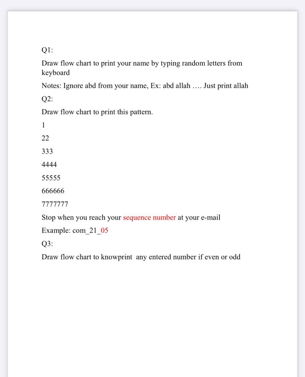 Q1:
Draw flow chart to print your name by typing random letters from
keyboard
Notes: Ignore abd from your name, Ex: abd allah .. Just print allah
Q2:
Draw flow chart to print this pattern.
1
22
333
4444
55555
666666
7777777
Stop when you reach your sequence number at your e-mail
Example: com_21_05
Q3:
Draw flow chart to knowprint any entered number if even or odd
