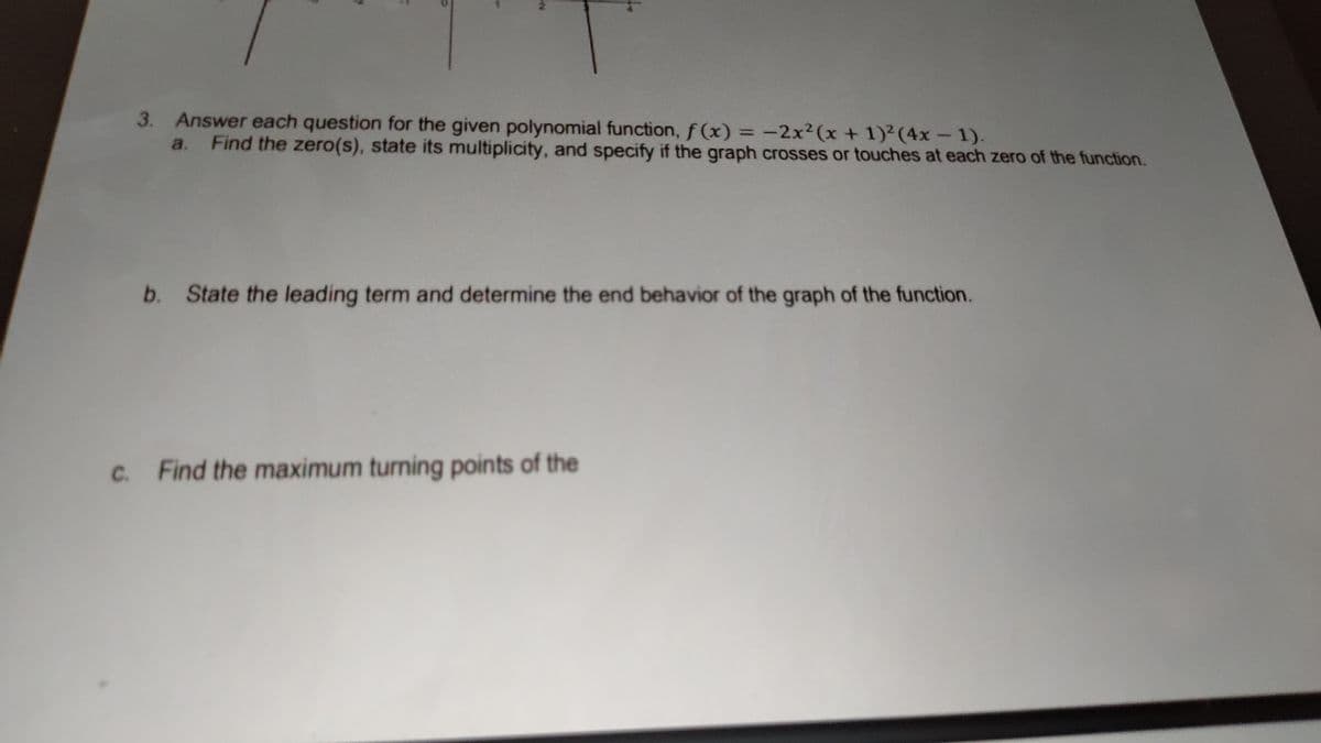 3. Answer each question for the given polynomial function, f (x) = -2x2(x + 1)2(4x-1).
a. Find the zero(s), state its multiplicity, and specify if the graph crosses or touches at each zero of the function.
%3D
b. State the leading term and determine the end behavior of the graph of the function.
Find the maximum turning points of the
