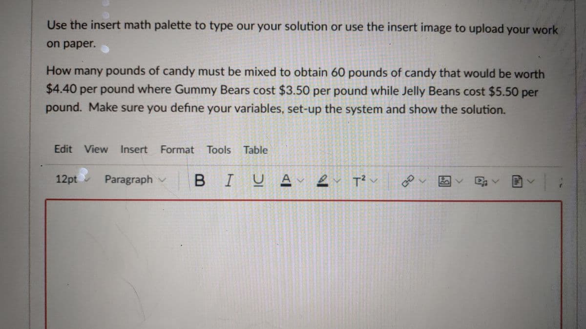 Use the insert math palette to type our your solution or use the insert image to upload your work
on paper.
How many pounds of candy must be mixed to obtain 60 pounds of candy that would be worth
$4.40 per pound where Gummy Bears cost $3.50 per pound while Jelly Beans cost $5.50 per
pound. Make sure you define your variables, set-up the system and show the solution.
Edit View Insert
Format Tools Table
12pt
Paragraph v
BIUA e T? v
