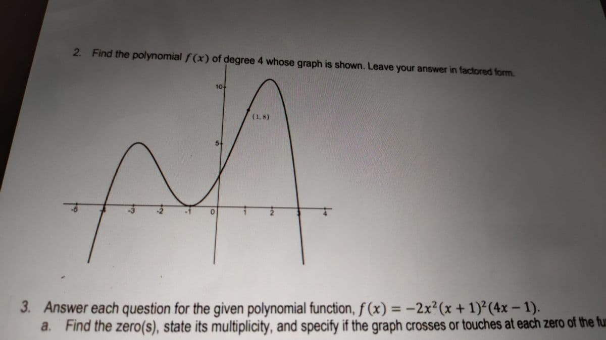 2. Find the polynomial f (x) of degree 4 whose graph is shown. Leave your answer in factored form.
10+
(1.8)
5-
-5
-2
3. Answer each question for the given polynomial function, f (x) = -2x² (x + 1)²(4x – 1).
a. Find the zero(s), state its multiplicity, and specify if the graph crosses or touches at each zero of the fur
%3D
