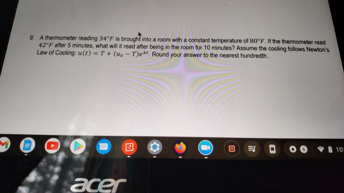 9. A thermometer reading 34°F is brought into a room with a constant temperature of 80°F. If the thermometer read
42°F after 5 minutes, what will it read after being in the room for 10 minutes? Assume the cooling follows Newton's
Law of Cooling: u(t) = T + (uo - T)ekt Round your answer to the nearest hundredth.
10:
acer
