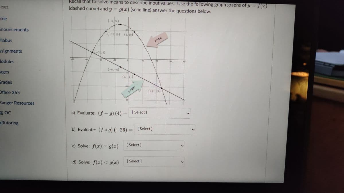 Recall that to solve means to describe input values. Use the following graph graphs of y = f(x
E 2021
(dashed curve) and y = g(x) (solid line) answer the questions below.
%3D
y 3=
eme
(-6,24)
anouncements
20
(-16, 19) (4.9)
llabus
y f(x)
10
ssignments
(-26, 4)
lodules
-30
-10
10
ages
(-6. -6)
-10
(4.1)
Grades
Office 365
y g(x)
(24-21)
Ranger Resources
@ OC
a) Evaluate: (f - g) (4) =
[ Select ]
eTutoring
b) Evaluate: (f o g) (-26) =
[ Select ]
c) Solve: f(x) = g(x)
[ Select ]
d) Solve: f(x) < g(x)
[ Select ]
