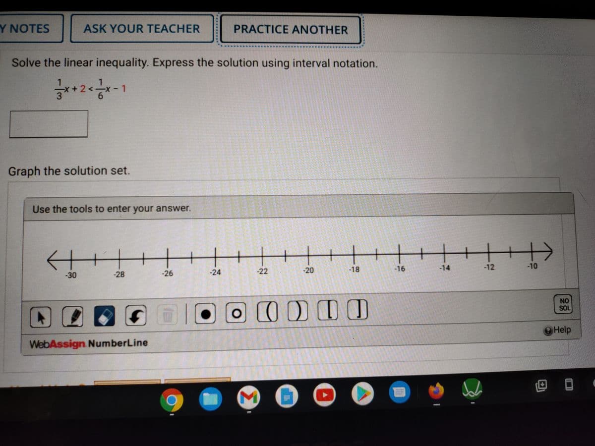 Y NOTES
ASK YOUR TEACHER
PRACTICE ANOTHER
Solve the linear inequality. Express the solution using interval notation.
1.
x+2<x
Graph the solution set.
Use the tools to enter your answer.
+
-20
-18
-16
-14
-12
-10
-30
28
-26
-24
-22
NO
SOL
O O LUD
Help
WebAssign NumberLine
