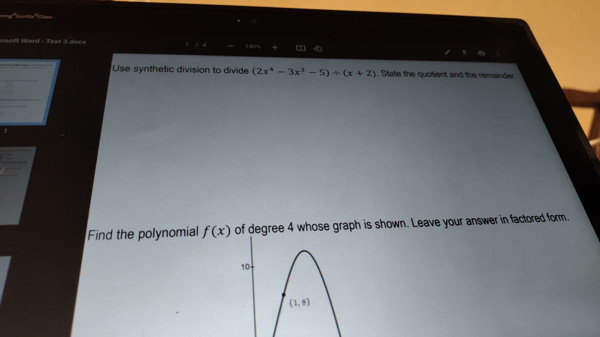 Ening Gorilla Glass
osoft Word - Test 3.docx
1/4
140%
Use synthetic division to divide (2x4 -3x3 -5) + (x +2). State the quotient and the remainder.
Find the polynomial f (x) of degree 4 whose graph is shown. Leave your answer in factored form.
10-
(1, 8)
