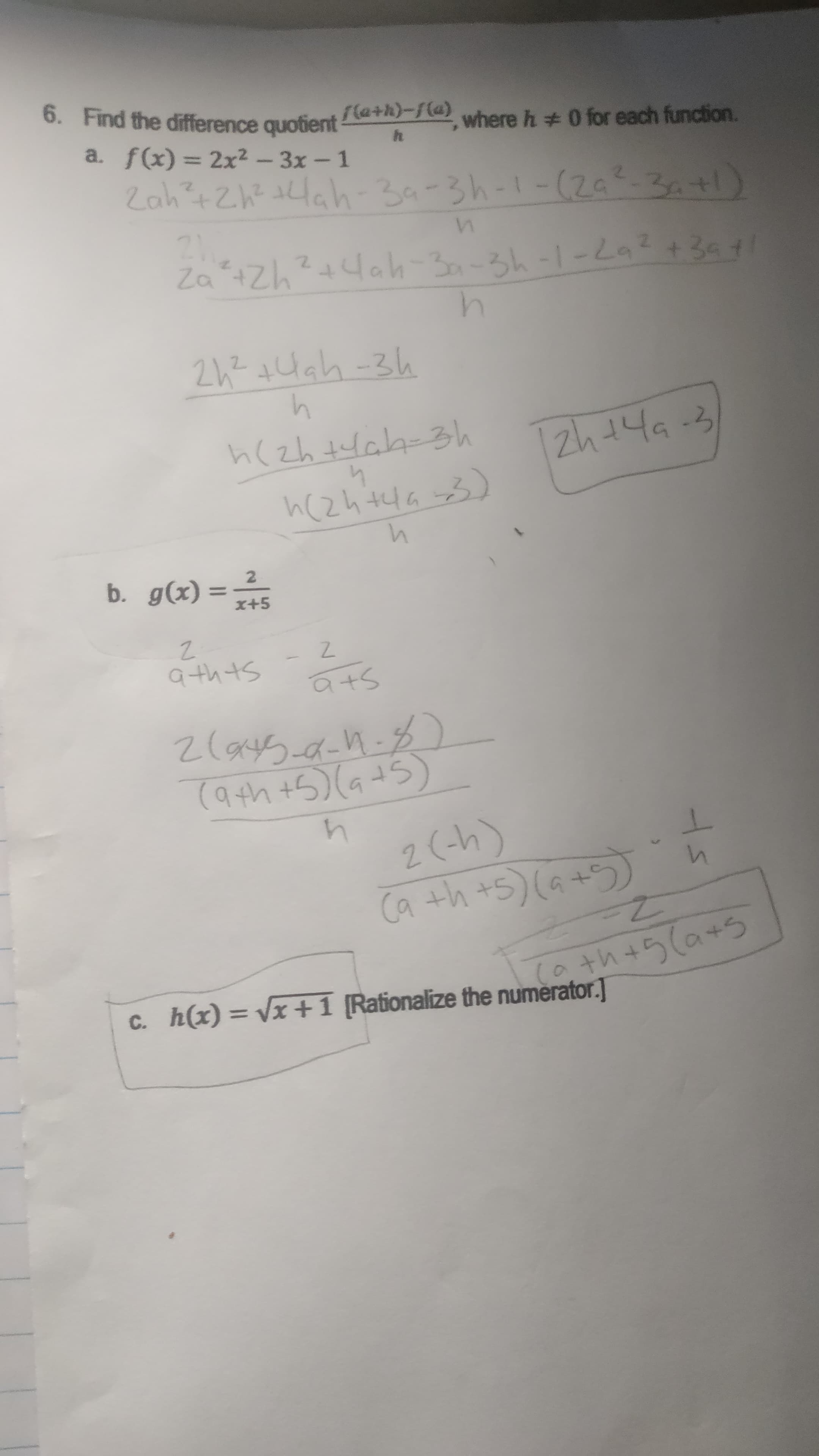 6. Find the difference quotient
la+h}-{(@)
where h 0 for each function.
a. f(x) = 2x2-3x-1
Zah?+Zh? tHah-39-3h-1-(20-3a+l)
F 7-1- 1 ェ12tッ02
2h? +Hah -3h
h(zh tlak-3h
2h t4a-3
b. g(x)
%3D
x+5
2.
*** = (x)6 °q
Sthtb
Stb
(4-))
+ら(a+5
c. h(x) = Vx +1 [Rationalize the numèrator.]
%3D
