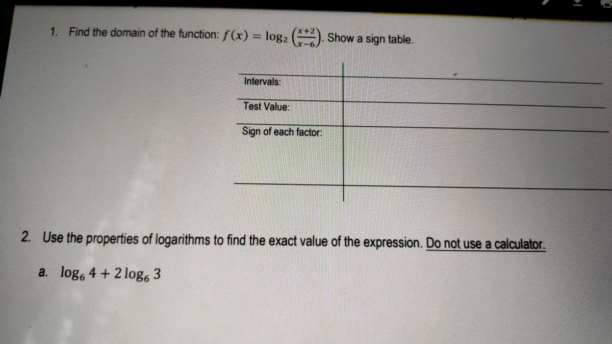 1. Find the domain of the function: f (x) = log2 (). Show a sign table.
x-6,
Intervals:
Test Value:
Sign of each factor:
2. Use the properties of logarithms to find the exact value of the expression. Do not use a calculator.
a. log, 4 + 2 log, 3
