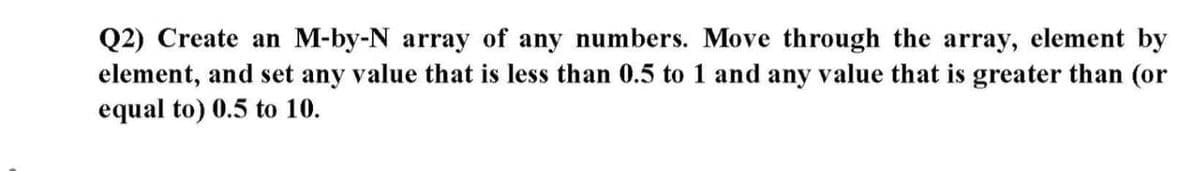 Q2) Create an M-by-N array of any numbers. Move through the array, element by
element, and set any value that is less than 0.5 to 1 and any value that is greater than (or
equal to) 0.5 to 10.
