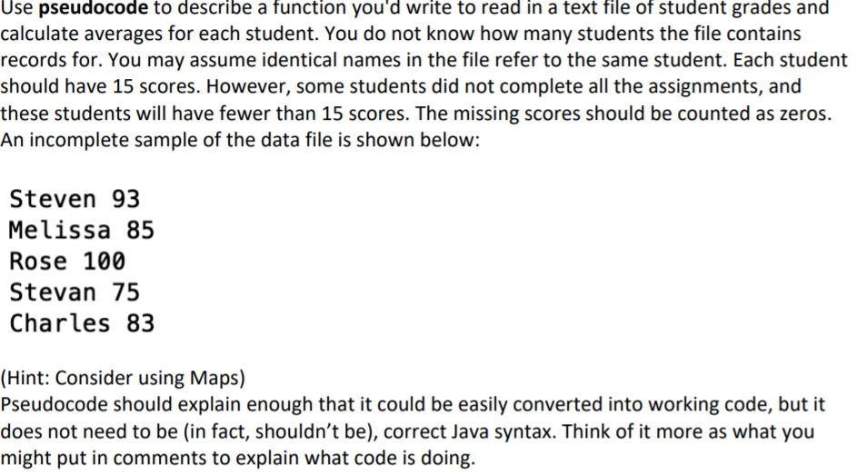 Use pseudocode to describe a function you'd write to read in a text file of student grades and
calculate averages for each student. You do not know how many students the file contains
records for. You may assume identical names in the file refer to the same student. Each student
should have 15 scores. However, some students did not complete all the assignments, and
these students will have fewer than 15 scores. The missing scores should be counted as zeros.
An incomplete sample of the data file is shown below:
Steven 93
Melissa 85
Rose 100
Stevan 75
Charles 83
(Hint: Consider using Maps)
Pseudocode should explain enough that it could be easily converted into working code, but it
does not need to be (in fact, shouldn't be), correct Java syntax. Think of it more as what you
might put in comments to explain what code is doing.
