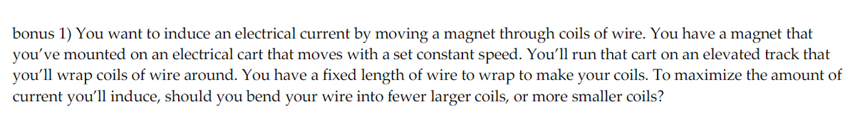 bonus 1) You want to induce an electrical current by moving a magnet through coils of wire. You have a magnet that
you've mounted on an electrical cart that moves with a set constant speed. You'll run that cart on an elevated track that
you'll wrap coils of wire around. You have a fixed length of wire to wrap to make your coils. To maximize the amount of
current you'll induce, should you bend your wire into fewer larger coils, or more smaller coils?
