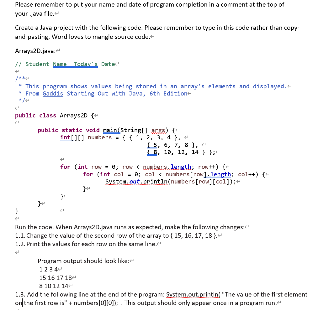 Please remember to put your name and date of program completion in a comment at the top of
your .java file.
Create a Java project with the following code. Please remember to type in this code rather than copy-
and-pasting; Word loves to mangle source code.
Arrays2D.java:
// Student Name Today's Date
/**
* This program shows values being stored in an array's elements and displayed.
* From Gaddis Starting Out with Java, 6th Edition
*/e
public class Arrays2D {+
public static void main(String[] args) {"
int[][] numbers = { { 1, 2, 3, 4 }, «
{ 5, 6, 7, 8 }, +
{ 8, 10, 12, 14 } };-
for (int row = 0; row < numbers.length; row++) {-
for (int col = 0; col < numbers[row].length; col++) {-
System.out println(numbers[row][col]);-
}
Run the code. When Arrays2D.java runs as expected, make the following changes:
1.1. Change the value of the second row of the array to { 15, 16, 17, 18 }.
1.2. Print the values for each row on the same line.
Program output should look like:
123 44
15 16 17 18
8 10 12 14-
1.3. Add the following line at the end of the program: System.out.println( "The value of the first element
on the first row is" + numbers[0][0]); . This output should only appear once in a program run.
