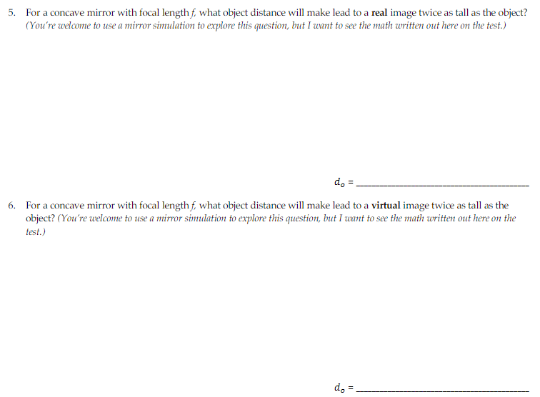 5. For a concave mirror with focal lengthf, what object distance will make lead to a real image twice as tall as the object?
(You're welcome to use a mirror simulation to explore this question, but I want to see the math written out here on the test.)
d.
6. For a concave mirror with focal lengthf, what object distance will make lead to a virtual image twice as tall as the
object? (You're welcome to use a mirror simulation to explore this question, but I want to see the math written out here on the
test.)
d, =
