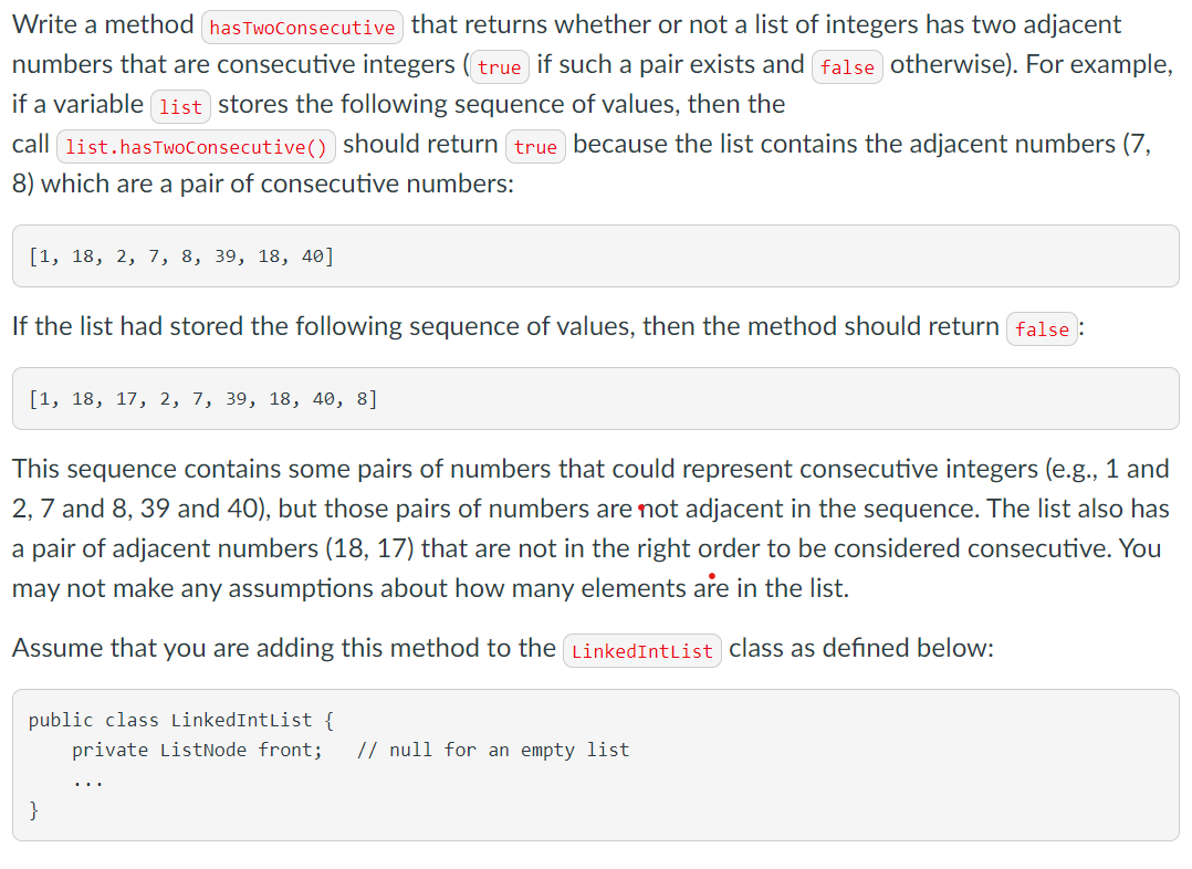 Write a method hasTwoconsecutive that returns whether or not a list of integers has two adjacent
numbers that are consecutive integers ( true if such a pair exists and false otherwise). For example,
if a variable 1ist stores the following sequence of values, then the
call list.hasTwoConsecutive() should return true because the list contains the adjacent numbers (7,
8) which are a pair of consecutive numbers:
[1, 18, 2, 7, 8, 39, 18, 40]
If the list had stored the following sequence of values, then the method should return false
[1, 18, 17, 2, 7, 39, 18, 40, 8]
This sequence contains some pairs of numbers that could represent consecutive integers (e.g., 1 and
2, 7 and 8, 39 and 40), but those pairs of numbers are not adjacent in the sequence. The list also has
a pair of adjacent numbers (18, 17) that are not in the right order to be considered consecutive. You
may not make any assumptions about how many elements are in the list.
Assume that you are adding this method to the LinkedIntList class as defined below:
public class LinkedIntList {
private ListNode front;
// null for an empty list
...
}
