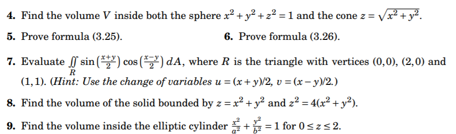 4. Find the volume V inside both the sphere x² + y² + z² = 1 and the cone z = Vx² + y².
5. Prove formula (3.25).
6. Prove formula (3.26).
7. Evaluate f sin (*) cos (*,") dA, where R is the triangle with vertices (0,0), (2,0) and
R
(1,1). (Hint: Use the change of variables u = (x+ y)/2, v = (x – y)/2.)
8. Find the volume of the solid bounded by z = x² + y² and z² = 4(x² + y²).
9. Find the volume inside the elliptic cylinder +=1 for 0<z<2.
