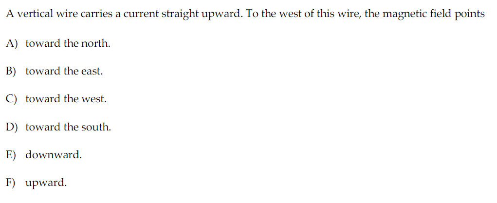 A vertical wire carries a current straight upward. To the west of this wire, the magnetic field points
A) toward the north.
B) toward the east.
C) toward the west.
D) toward the south.
E) downward.
F) upward.
