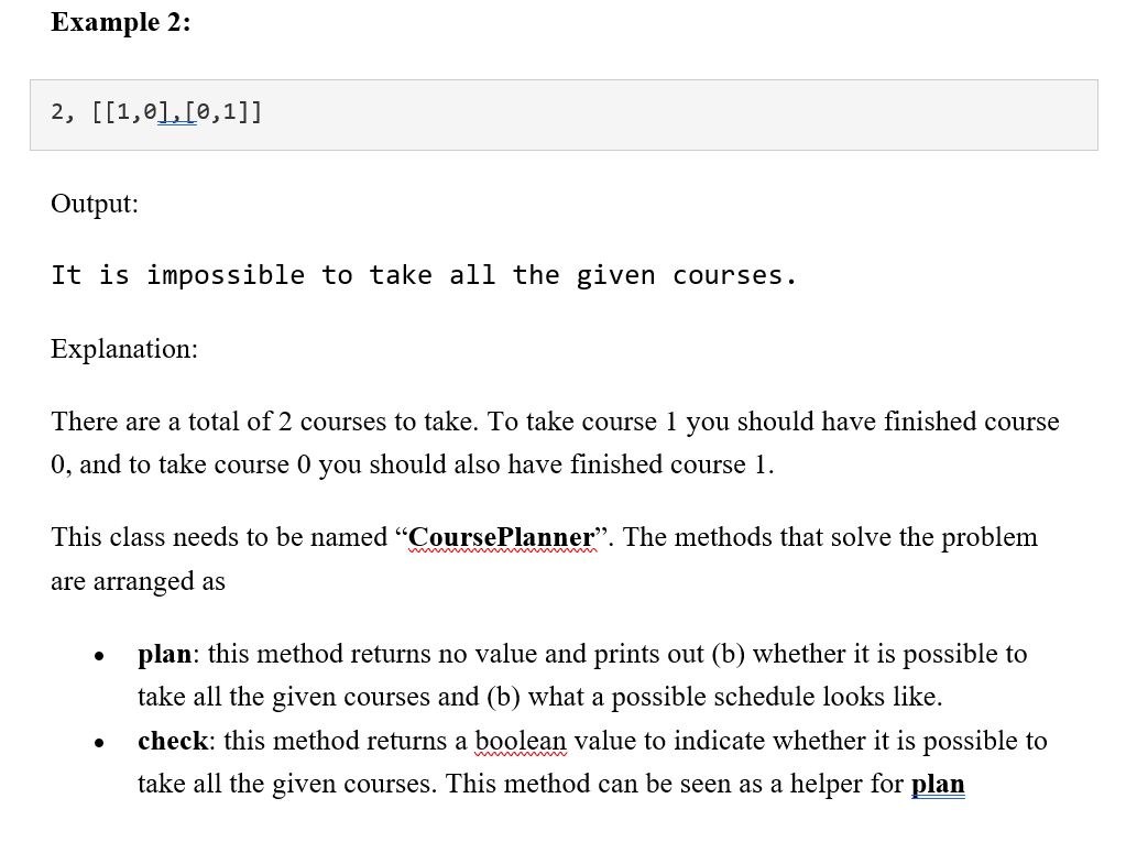 Ехample 2:
2, [[1,01,[0,1]]
Output:
It is impossible to take all the given courses.
Explanation:
There are a total of 2 courses to take. To take course 1 you should have finished course
0, and to take course 0 you should also have finished course 1.
This class needs to be named “CoursePlanner". The methods that solve the problem
w
are arranged as
plan: this method returns no value and prints out (b) whether it is possible to
take all the given courses and (b) what a possible schedule looks like.
check: this method returns a boolean value to indicate whether it is possible to
take all the given courses. This method can be seen as a helper for plan
