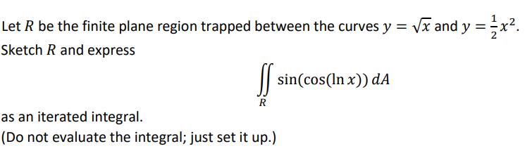 Let R be the finite plane region trapped between the curves y = vx and y =x².
Sketch R and express
| sin(cos(In x)) dA
as an iterated integral.
(Do not evaluate the integral; just set it up.)
