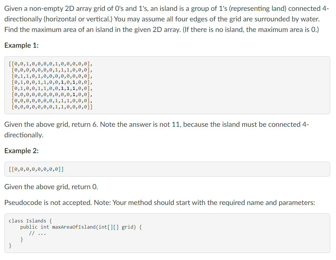 Given a non-empty 2D array grid of O's and 1's, an island is a group of 1's (representing land) connected 4-
directionally (horizontal or vertical.) You may assume all four edges of the grid are surrounded by water.
Find the maximum area of an island in the given 2D array. (If there is no island, the maximum area is 0.)
Example 1:
[[0,0,1,0,0,0,0,1,0,0,0,0,0],
[0,0,0,0,0,0,0,
[0,1,1,0,1,0,0,0,0,0,0,0,0],
[0,1,0,0,1,1,0,0,1,0,1,0,0],
[0,1,0,0,1,1,0,0,1,1,1,0,0],
[0,0,0,0,0,0,0,0,0,0,1,0,0],
[0,0,0,0,0,0,0,1,1,1,0,0,0],
[0,0,0,0,0,0,0,1,1,0,0,0,0]]
,1,0,0,0],
Given the above grid, return 6. Note the answer is not 11, because the island must be connected 4-
directionally.
Example 2:
[[0,0,0,0,0,0,0,0]]
Given the above grid, return O.
Pseudocode is not accepted. Note: Your method should start with the required name and parameters:
class Islands {
public int maxAreaOfIsland(int[][] grid) {
// ...
}
