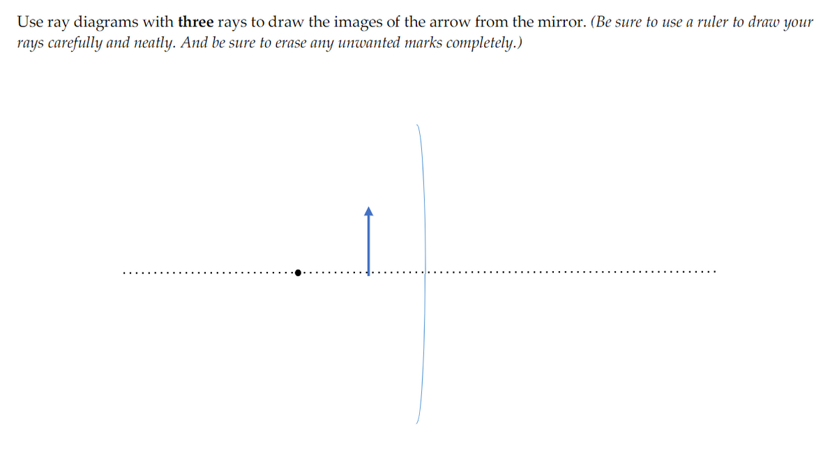 Use ray diagrams with three rays to draw the images of the arrow from the mirror. (Be sure to use a ruler to draw your
rays carefully and neatly. And be sure to erase any unwanted marks completely.)
