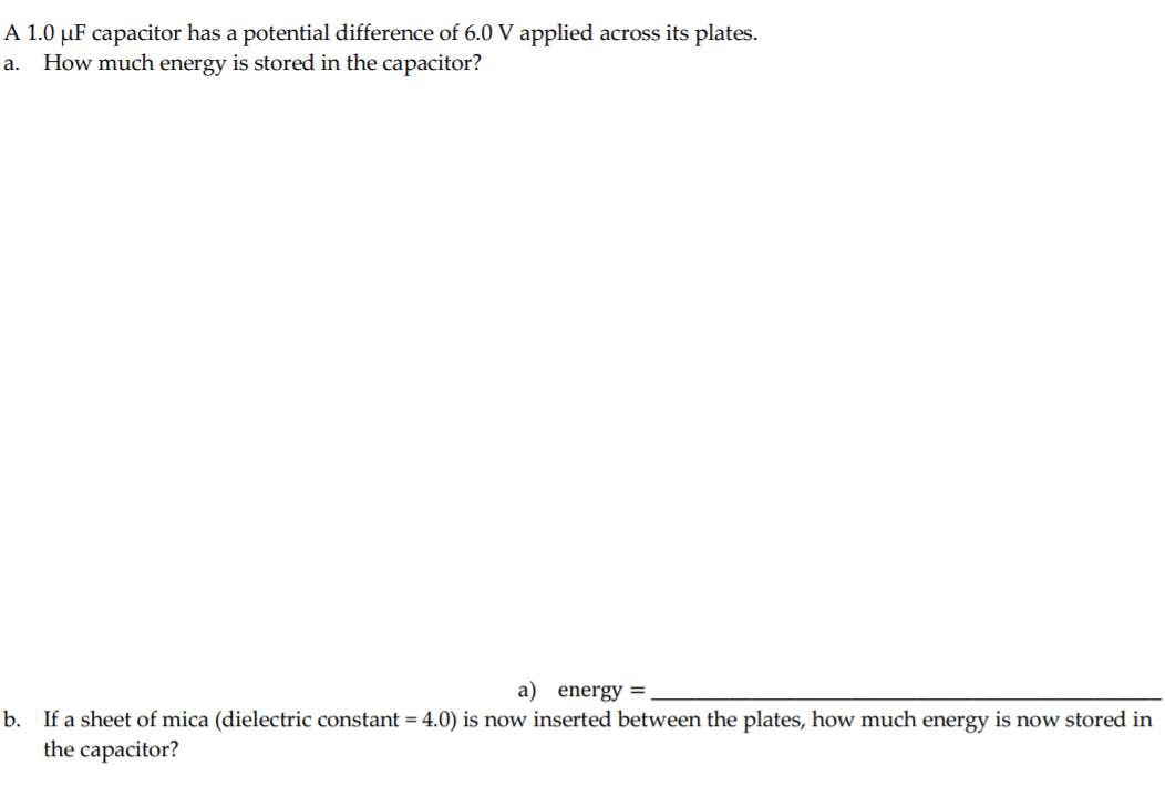 A 1.0 µF capacitor has a potential difference of 6.0 V applied across its plates.
How much energy is stored in the capacitor?
a.
a) energy =
b. If a sheet of mica (dielectric constant = 4.0) is now inserted between the plates, how much energy is now stored in
the capacitor?
