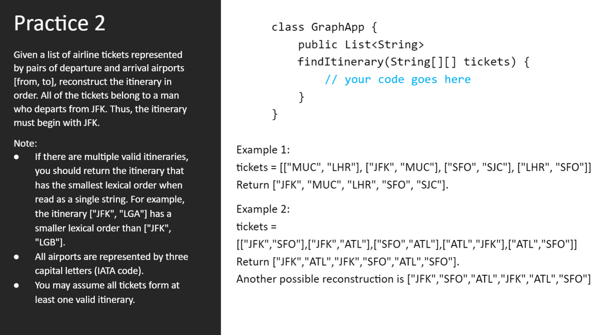 Practice 2
class GraphApp {
public List<String>
Given a list of airline tickets represented
by pairs of departure and arrival airports
findItinerary(String[][] tickets) {
[from, to], reconstruct the itinerary in
// your code goes here
order. All of the tickets belong to a man
}
who departs from JFK. Thus, the itinerary
}
must begin with JFK.
Note:
Example 1:
If there are multiple valid itineraries,
you should return the itinerary that
tickets = [["MUC", "LHR"], ["JFK", "MUC"], ["SFO", "SJC"], ["LHR", "SFO"]]
has the smallest lexical order when
Return ["JFK", "MUC", "LHR", "SFO", "SJC"].
read as a single string. For example,
Example 2:
the itinerary ["JFK", "LGA"] has a
smaller lexical order than ["JFK",
tickets =
"LGB"].
[["JFK","SFO"],["JFK","ATL"],["SFO","ATL"],["ATL","JFK"],["ATL","SFO")]
All airports are represented by three
Return ["JFK","ATL","JFK","SFO","ATL","SFO"].
capital letters (IATA code).
Another possible reconstruction is ["JFK","SFO","ATL","JFK","ATL","SFO"]
You may assume all tickets form at
least one valid itinerary.
