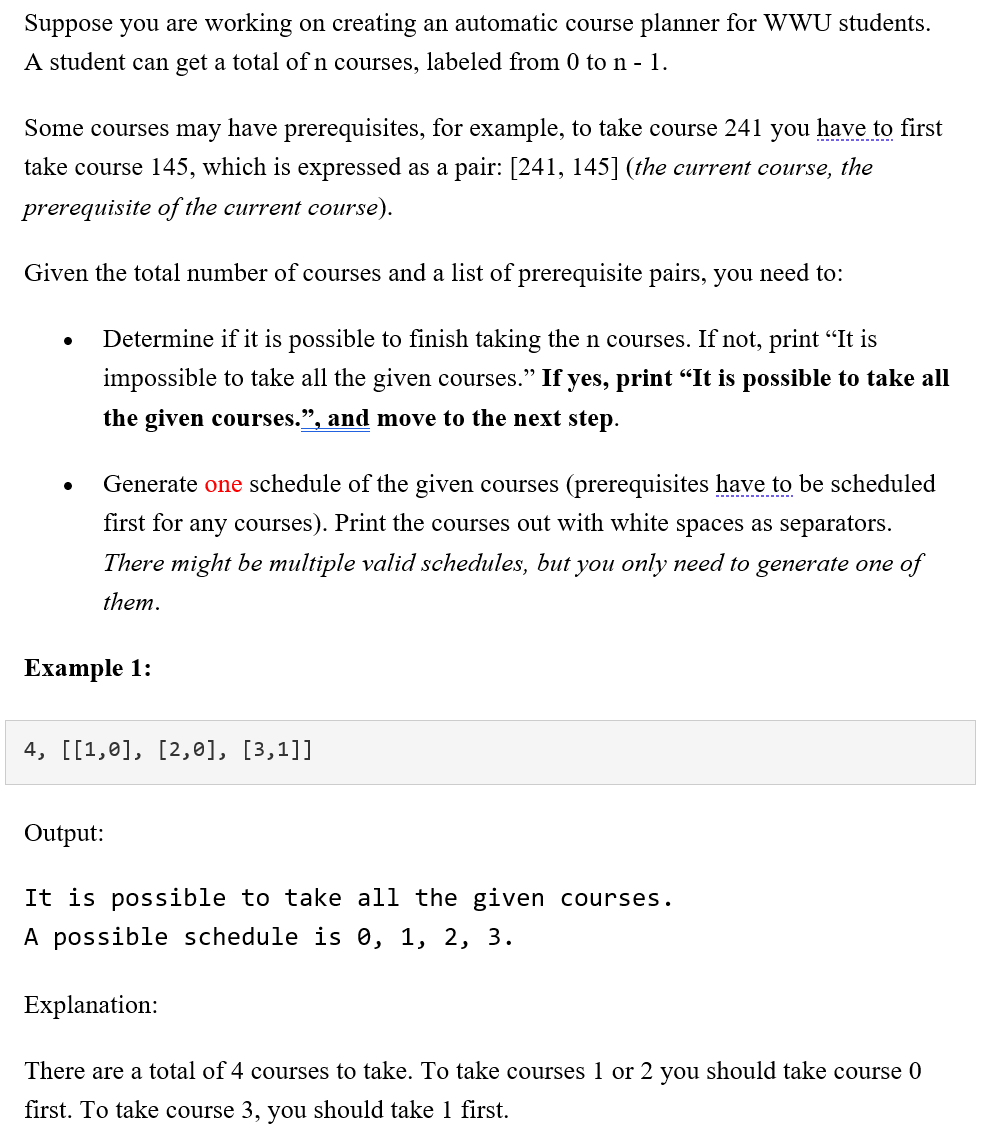 Suppose you are working on creating an automatic course planner for WWU students.
A student can get a total ofn courses, labeled from 0 ton - 1.
Some courses may have prerequisites, for example, to take course 241 you have to first
--.
take course 145, which is expressed as a pair: [241, 145] (the current course, the
prerequisite of the current course).
Given the total number of courses and a list of prerequisite pairs, you need to:
Determine if it is possible to finish taking the n courses. If not, print “It is
impossible to take all the given courses." If yes, print "It is possible to take all
the given courses.", and move to the next step.
Generate one schedule of the given courses (prerequisites have to be scheduled
first for any courses). Print the courses out with white spaces as separators.
There might be multiple valid schedules, but you only need to generate one of
them.
Еxample 1:
4, [[1,0], [2,0], [3,1]]
Output:
It is possible to take all the given courses.
A possible schedule is 0, 1, 2, 3.
Explanation:
There are a total of 4 courses to take. To take courses 1 or 2 you should take course 0
first. To take course 3, you should take 1 first.
