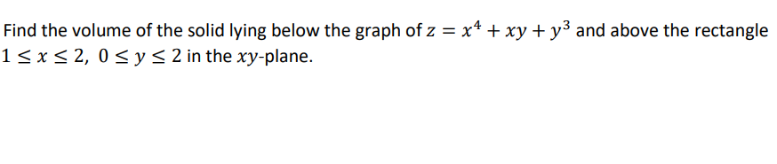 **Problem Statement:**

Find the volume of the solid lying below the graph of \( z = x^4 + xy + y^3 \) and above the rectangle \( 1 \leq x \leq 2, \, 0 \leq y \leq 2 \) in the \( xy \)-plane.

**Explanation:**

This problem requires calculating the volume of a solid that resides underneath a surface given by the equation \( z = x^4 + xy + y^3 \). The region of interest is defined by a rectangle in the \( xy \)-plane with boundaries \( 1 \leq x \leq 2 \) and \( 0 \leq y \leq 2 \).

This involves setting up and evaluating a double integral over the specified rectangle to find the volume of the solid:

\[ V = \int_{y=0}^{2} \int_{x=1}^{2} (x^4 + xy + y^3) \, dx \, dy \]

- **Inner Integral:** This integrates the function with respect to \( x \) from 1 to 2.
- **Outer Integral:** This integrates the resulting expression with respect to \( y \) from 0 to 2. 

This method yields the volume of the solid under the given surface within the specified region.