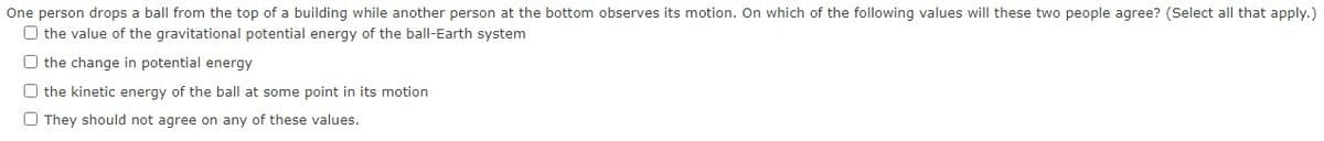 One person drops a ball from the top of a building while another person at the bottom observes its motion. On which of the following values will these two people agree? (Select all that apply.)
O the value of the gravitational potential energy of the ball-Earth system
O the change in potential energy
O the kinetic energy of the ball at some point in its motion
O They should not agree on any of these values.
