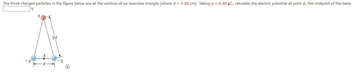 The three charged particles in the figure below are at the vertices of an isosceles triangle (where d = 3.20 cm). Taking q = 6.00 µC, calculate the electric potential at point A, the midpoint of the base.
2d
