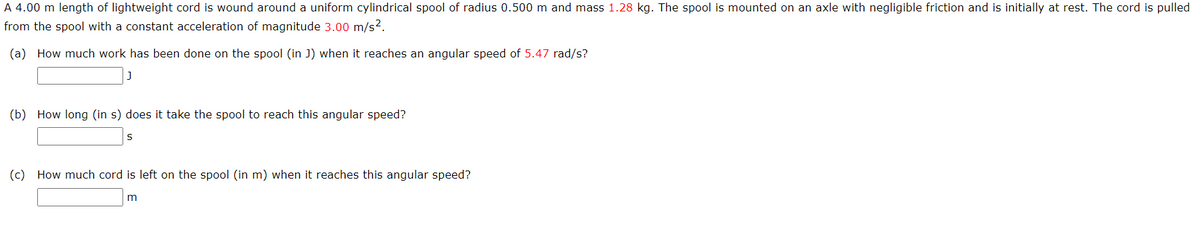 A 4.00 m length of lightweight cord is wound around a uniform cylindrical spool of radius 0.500 m and mass 1.28 kg. The spool is mounted on an axle with negligible friction and is initially at rest. The cord is pulled
from the spool with a constant acceleration of magnitude 3.00 m/s?.
(a) How much work has been done on the spool (in J) when it reaches an angular speed of 5.47 rad/s?
(b) How long (in s) does it take the spool to reach this angular speed?
(c) How much cord is left on the spool (in m) when it reaches this angular speed?
