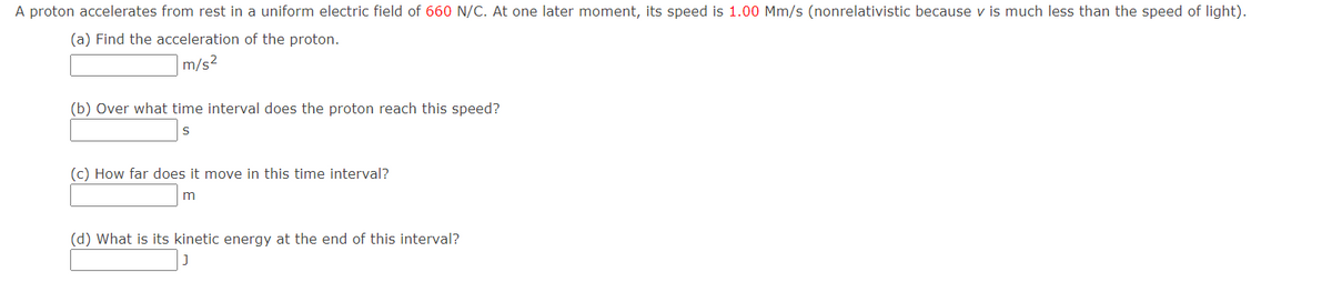 A proton accelerates from rest in a uniform electric field of 660 N/C. At one later moment, its speed is 1.00 Mm/s (nonrelativistic because v is much less than the speed of light).
(a) Find the acceleration of the proton.
m/s²
(b) Over what time interval does the proton reach this speed?
(c) How far does it move in this time interval?
(d) What is its kinetic energy at the end of this interval?
