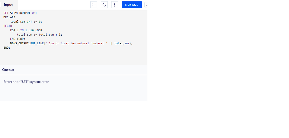 Input
SET SERVEROUTPUT ON;
DECLARE
total_sum INT := 0;
BEGIN
END;
FOR 1 IN 1..10 LOOP
total_sum total_sum + i;
END LOOP;
Output
C
Error: near "SET": syntax error
:
DBMS_OUTPUT.PUT_LINE(' Sum of first ten natural numbers: || total_sum);
Run SQL
>